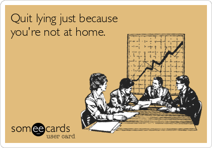 Quit lying just because
you're not at home.