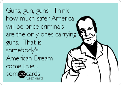 Guns, gun, guns!  Think
how much safer America
will be once criminals
are the only ones carrying
guns.  That is
somebody's
American Dream
come true...