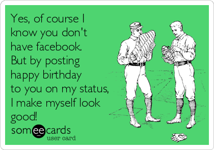 Yes, of course I
know you don't
have facebook.
But by posting
happy birthday
to you on my status,
I make myself look
good!