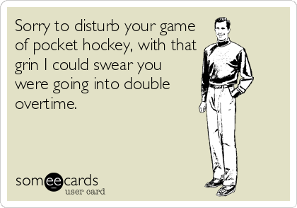 Sorry to disturb your game
of pocket hockey, with that
grin I could swear you
were going into double
overtime.