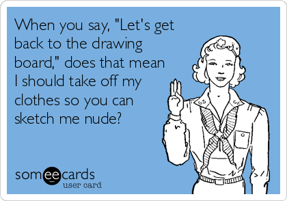 When you say, "Let's get
back to the drawing
board," does that mean
I should take off my
clothes so you can
sketch me nude?