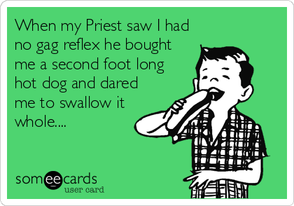When my Priest saw I had
no gag reflex he bought
me a second foot long
hot dog and dared
me to swallow it
whole....