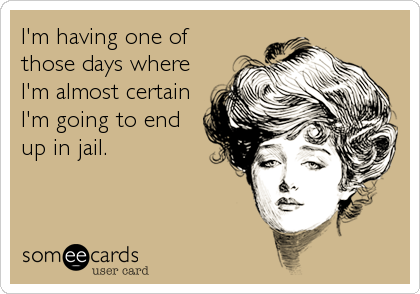 I'm having one of
those days where
I'm almost certain
I'm going to end
up in jail.