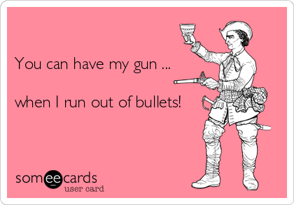 

You can have my gun ...

when I run out of bullets!