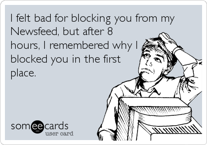 I felt bad for blocking you from my
Newsfeed, but after 8
hours, I remembered why I
blocked you in the first
place.