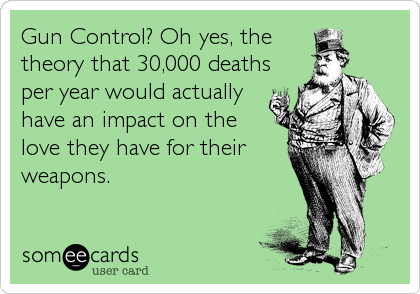Gun Control? Oh yes, the 
theory that 30,000 deaths
per year would actually
have an impact on the
love they have for their 
weapons.