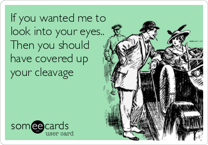 If you wanted me to 
look into your eyes..                     
Then you should 
have covered up 
your cleavage