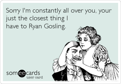 Sorry I'm constantly all over you, your
just the closest thing I
have to Ryan Gosling.