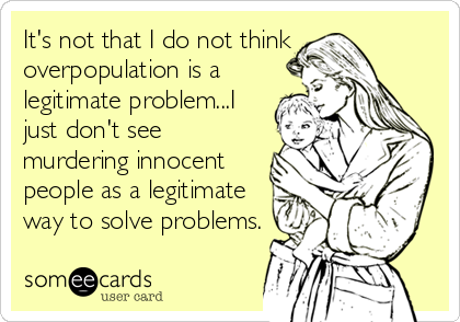 It's not that I do not think
overpopulation is a
legitimate problem...I
just don't see
murdering innocent
people as a legitimate
way to solve problems.