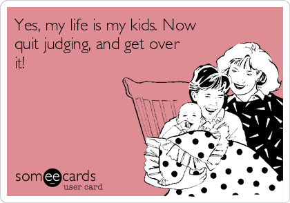 Yes, my life is my kids. Now
quit judging, and get over
it!