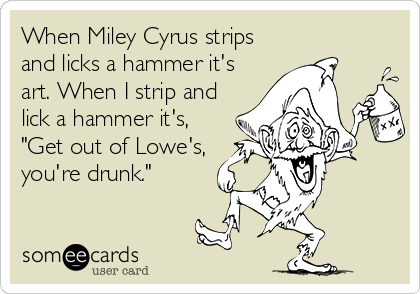 When Miley Cyrus strips
and licks a hammer it's
art. When I strip and
lick a hammer it's,
"Get out of Lowe's,
you're drunk."