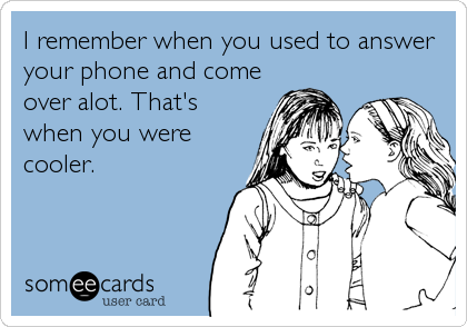 I remember when you used to answer
your phone and come
over alot. That's
when you were
cooler.