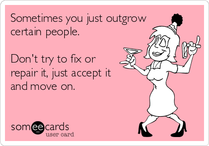 Sometimes you just outgrow
certain people.

Don't try to fix or
repair it, just accept it 
and move on.