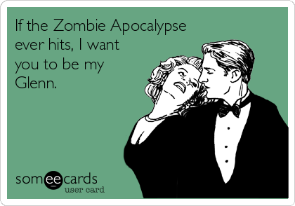 If the Zombie Apocalypse
ever hits, I want
you to be my
Glenn.