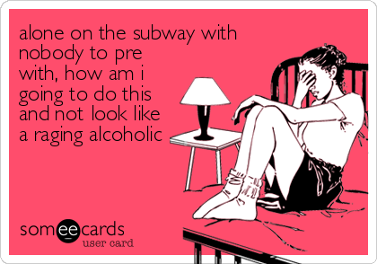 alone on the subway with
nobody to pre
with, how am i
going to do this
and not look like
a raging alcoholic