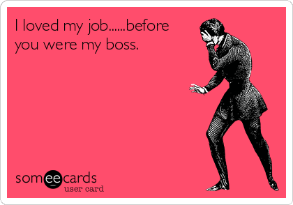I loved my job......before
you were my boss.