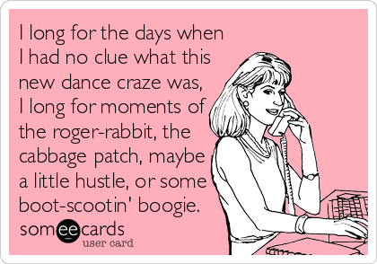 I long for the days when
I had no clue what this
new dance craze was,
I long for moments of
the roger-rabbit, the
cabbage patch, maybe<br 