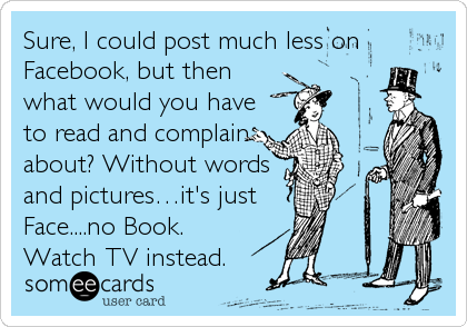 Sure, I could post much less on
Facebook, but then
what would you have
to read and complain
about? Without words
and picturesâ€¦it's just 
Face....no Book.
Watch TV instead.