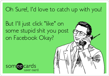 Oh Sure!, I'd love to catch up with you!

But I'll just click "like" on
some stupid shit you post
on Facebook Okay?
