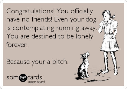Congratulations! You officially
have no friends! Even your dog
is contemplating running away.
You are destined to be lonely
forever. 

Because 