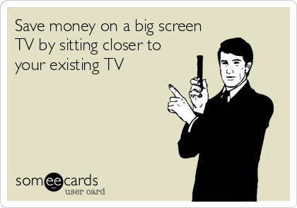 Save money on a big screen
TV by sitting closer to
your existing TV