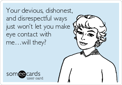 Your devious, dishonest,
and disrespectful ways
just won’t let you make
eye contact with
me…will they?