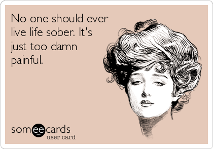 No one should ever
live life sober. It's
just too damn
painful.