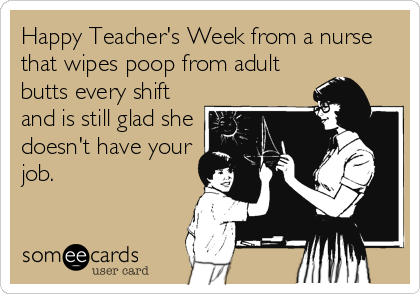 Happy Teacher's Week from a nurse
that wipes poop from adult
butts every shift
and is still glad she
doesn't have your
job.