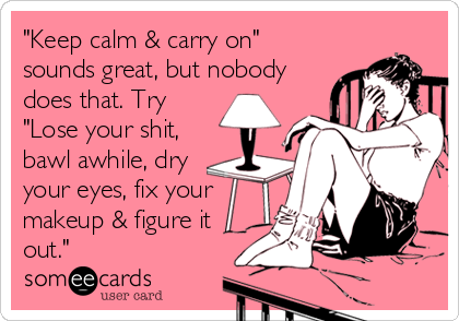 "Keep calm & carry on"
sounds great, but nobody
does that. Try
"Lose your shit,
bawl awhile, dry
your eyes, fix your
makeup & figure it
out."