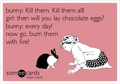 bunny: Kill them. Kill them all!
girl: then will you lay chocolate eggs?
bunny: every day!
now go, burn them
with fire!