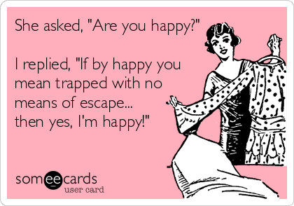 She asked, "Are you happy?"

I replied, "If by happy you
mean trapped with no
means of escape...
then yes, I'm happy!"