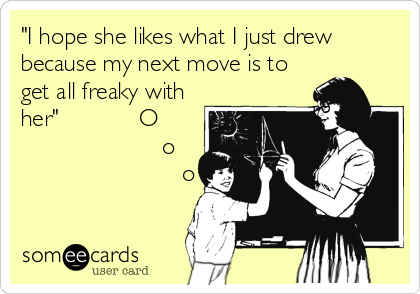 "I hope she likes what I just drew
because my next move is to
get all freaky with
her"            O
               