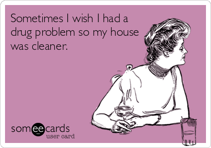 Sometimes I wish I had a
drug problem so my house
was cleaner.