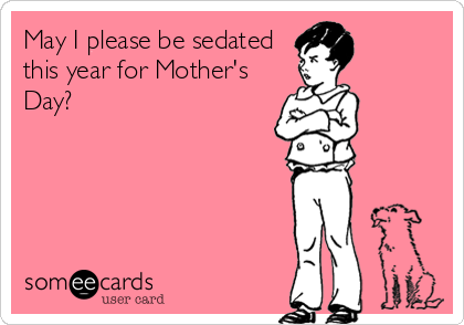 May I please be sedated
this year for Mother's
Day?