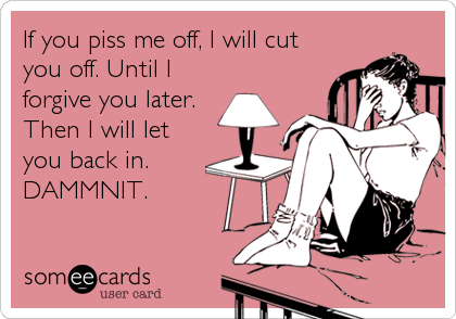 If you piss me off, I will cut
you off. Until I
forgive you later. 
Then I will let
you back in.
DAMMNIT.