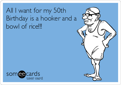 All I want for my 50th
Birthday is a hooker and a
bowl of rice!!!