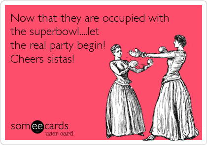 Now that they are occupied with
the superbowl....let
the real party begin!
Cheers sistas!