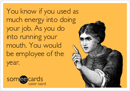 You know if you used as
much energy into doing
your job. As you do
into running your
mouth. You would
be employee of the
year.