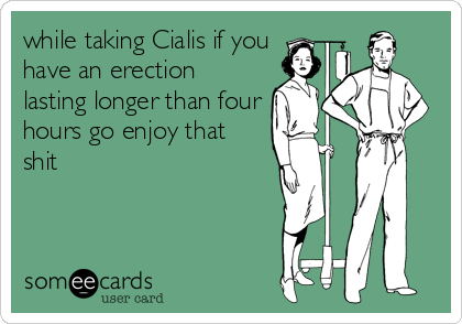 while taking Cialis if you
have an erection
lasting longer than four
hours go enjoy that
shit