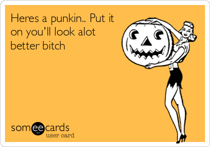 Heres a punkin.. Put it
on you'll look alot
better bitch