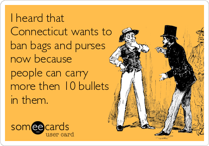 I heard that
Connecticut wants to
ban bags and purses
now because
people can carry
more then 10 bullets
in them.