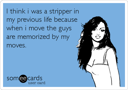 I think i was a stripper in
my previous life because
when i move the guys
are memorized by my
moves.