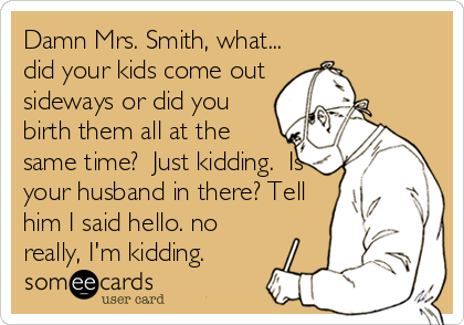 Damn Mrs. Smith, what...
did your kids come out
sideways or did you
birth them all at the
same time?  Just kidding.  Is
your husband in there? Tell
him I said hello. no
really, I'm kidding.