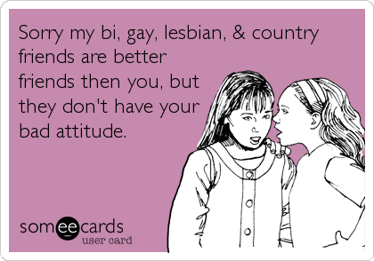 Sorry my bi, gay, lesbian, & country
friends are better
friends then you, but
they don't have your
bad attitude.