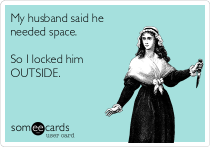 My husband said he
needed space.

So I locked him
OUTSIDE.