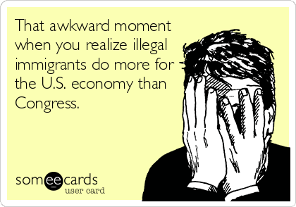 That awkward moment
when you realize illegal
immigrants do more for
the U.S. economy than
Congress.
