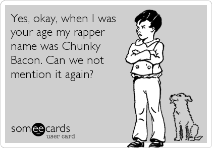 Yes, okay, when I was
your age my rapper
name was Chunky
Bacon. Can we not
mention it again?