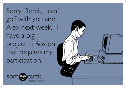 Sorry Derek, I can't
golf with you and
Alex next week.  I
have a big
project in Boston
that requires my
participation.