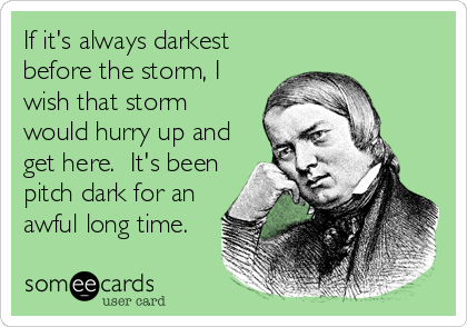 If it's always darkest
before the storm, I
wish that storm
would hurry up and
get here.  It's been
pitch dark for an
awful long time.