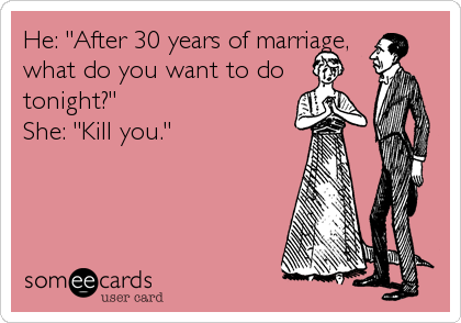 He: "After 30 years of marriage,
what do you want to do
tonight?"
She: "Kill you."